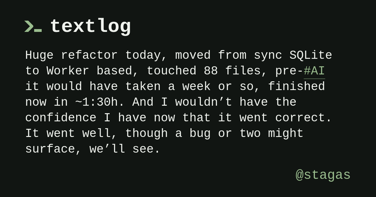 @stagas: Huge refactor today, moved from sync SQLite to Worker based, touched 88 files, pre-#AI it would have taken a week or so, finished now in ~1:30h.